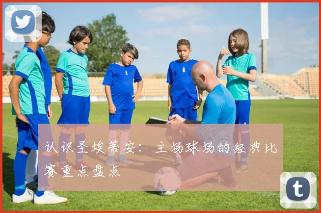 认识圣埃蒂安：主场球场的经典比赛重点盘点