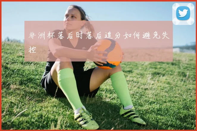 非洲杯落后时落后追分如何避免失控