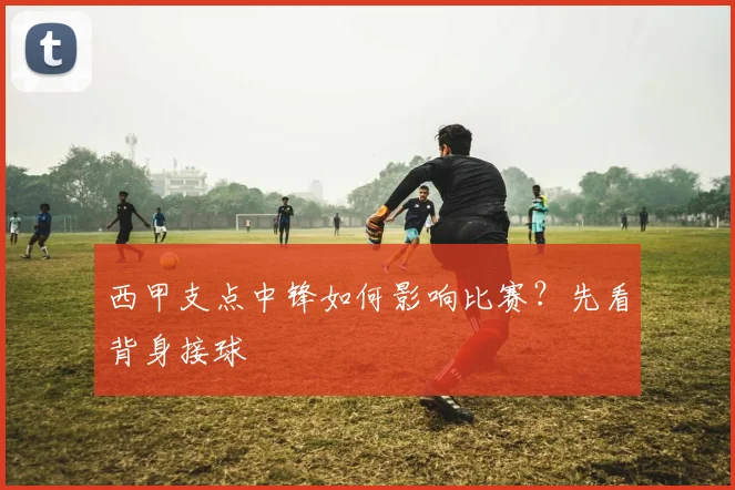 西甲支点中锋如何影响比赛？先看背身接球