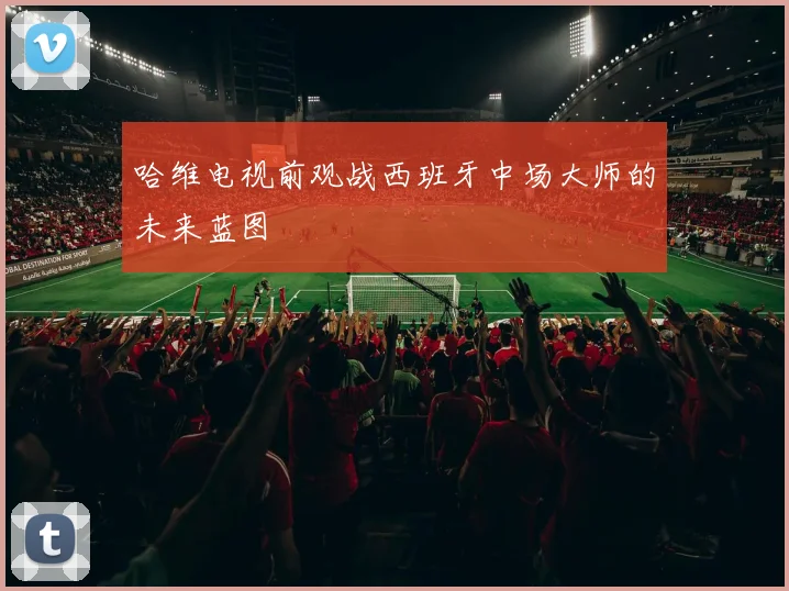哈维电视前观战西班牙中场大师的未来蓝图