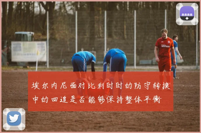 埃尔内尼面对比利时时的防守转换中的回追是否能够保持整体平衡