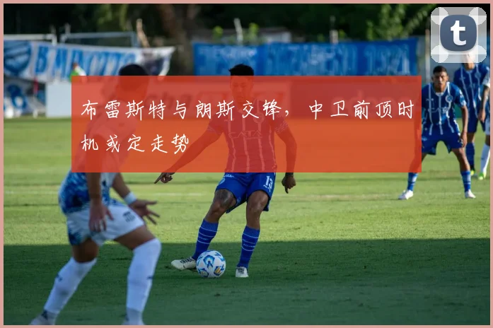 布雷斯特与朗斯交锋，中卫前顶时机或定走势