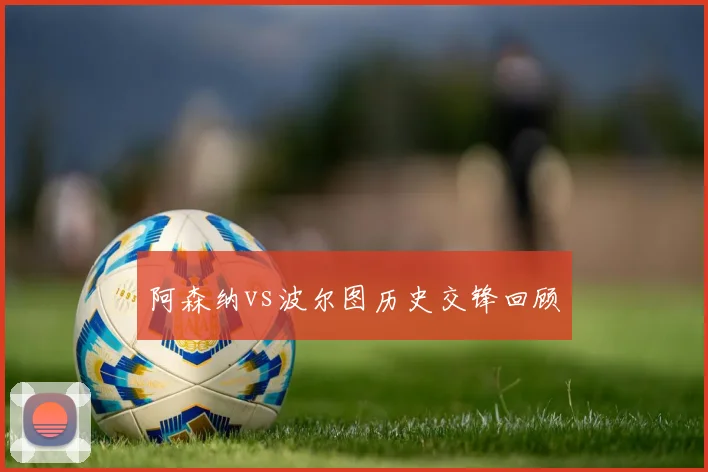 阿森纳vs波尔图历史交锋回顾