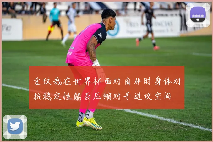 金玟哉在世界杯面对南非时身体对抗稳定性能否压缩对手进攻空间