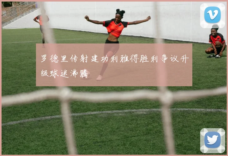 罗德里传射建功利雅得胜利争议升级球迷沸腾
