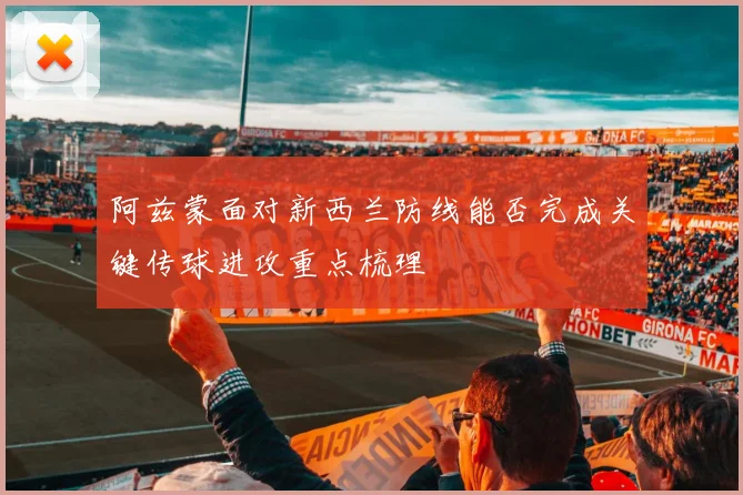 阿兹蒙面对新西兰防线能否完成关键传球进攻重点梳理