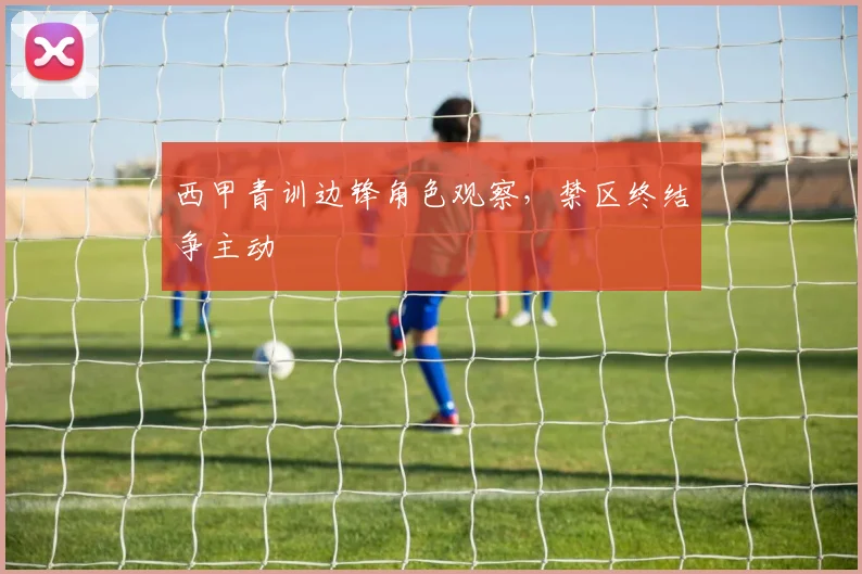 西甲青训边锋角色观察，禁区终结争主动