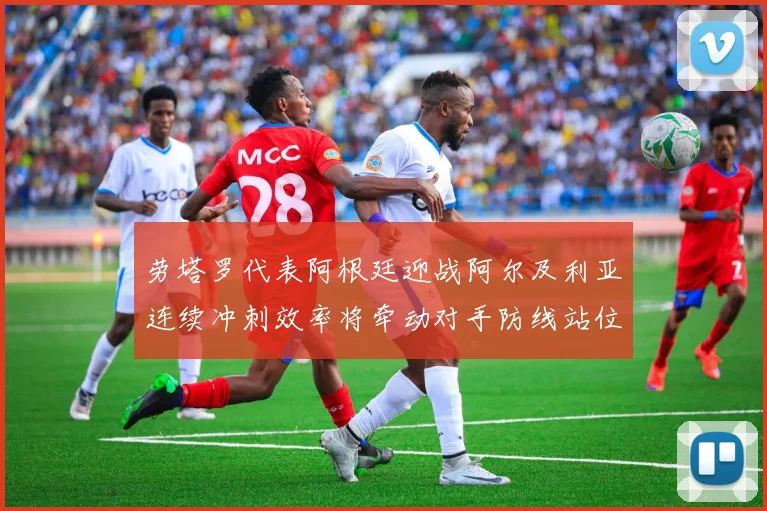 劳塔罗代表阿根廷迎战阿尔及利亚连续冲刺效率将牵动对手防线站位