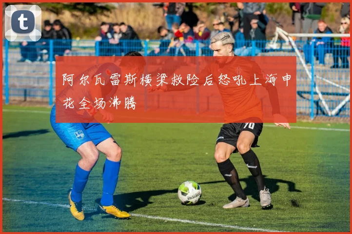 阿尔瓦雷斯横梁救险后怒吼上海申花全场沸腾