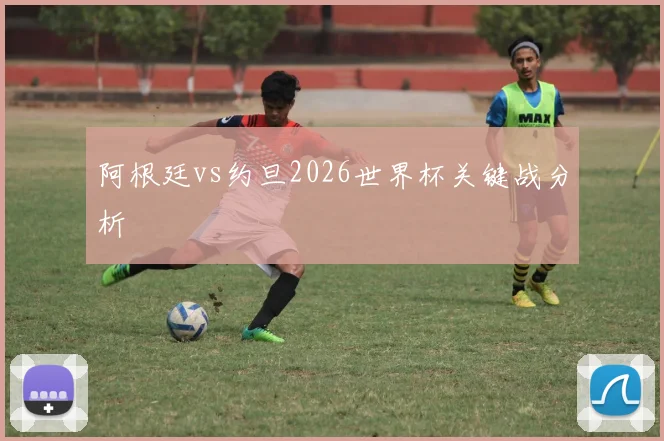阿根廷vs约旦2026世界杯关键战分析