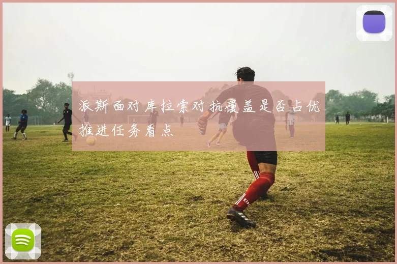 派斯面对库拉索对抗覆盖是否占优推进任务看点