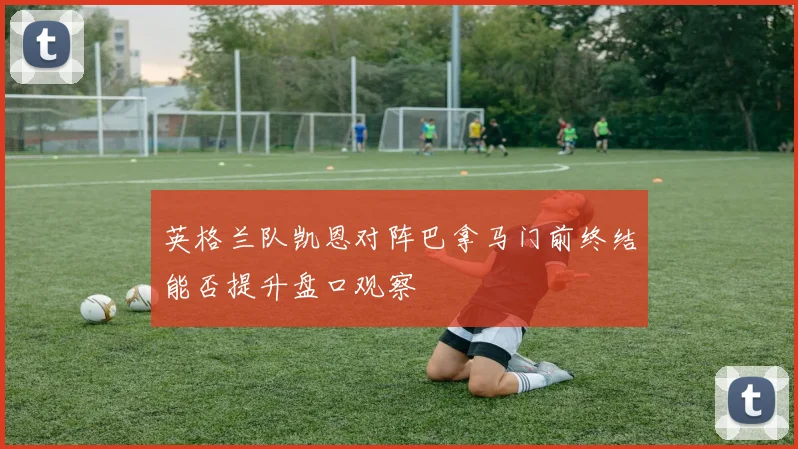 英格兰队凯恩对阵巴拿马门前终结能否提升盘口观察