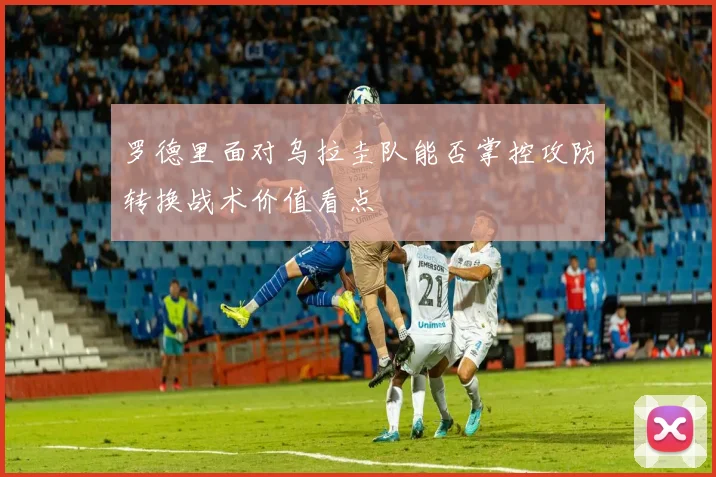 罗德里面对乌拉圭队能否掌控攻防转换战术价值看点