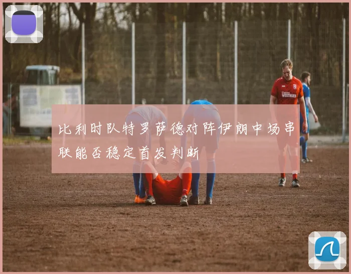 比利时队特罗萨德对阵伊朗中场串联能否稳定首发判断