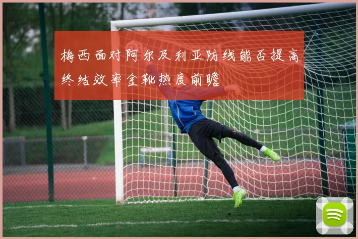 梅西面对阿尔及利亚防线能否提高终结效率金靴热度前瞻