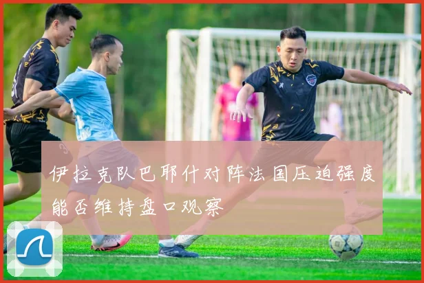 伊拉克队巴耶什对阵法国压迫强度能否维持盘口观察