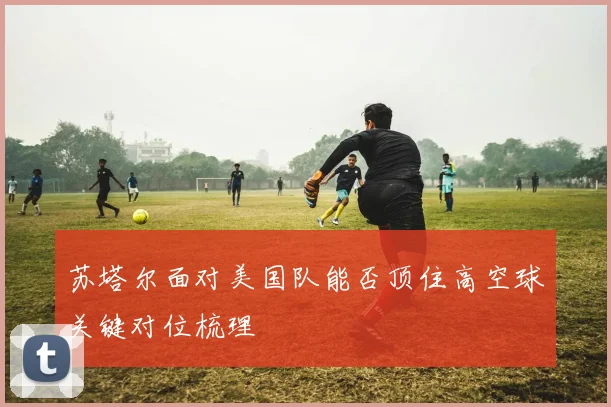 苏塔尔面对美国队能否顶住高空球关键对位梳理