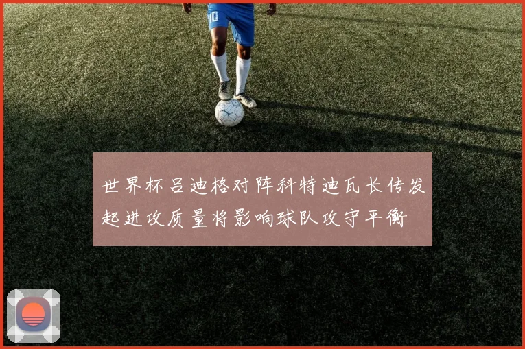 世界杯吕迪格对阵科特迪瓦长传发起进攻质量将影响球队攻守平衡