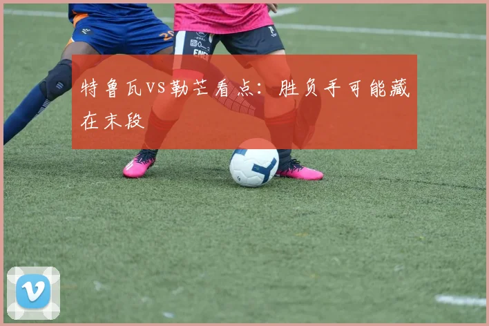 特鲁瓦vs勒芒看点：胜负手可能藏在末段