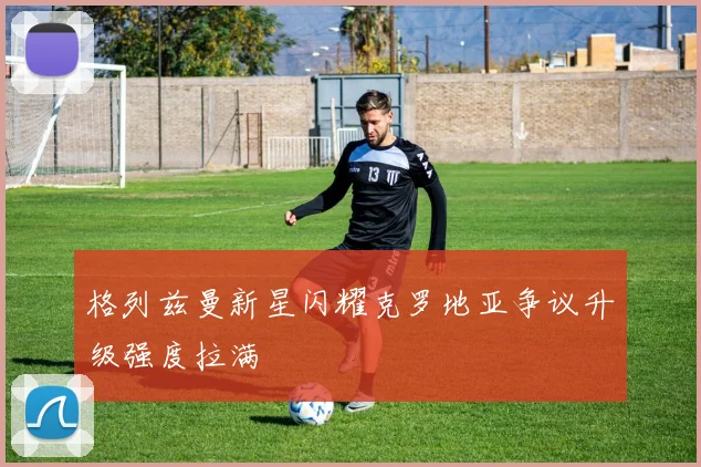 格列兹曼新星闪耀克罗地亚争议升级强度拉满