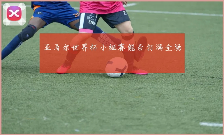 亚马尔世界杯小组赛能否打满全场