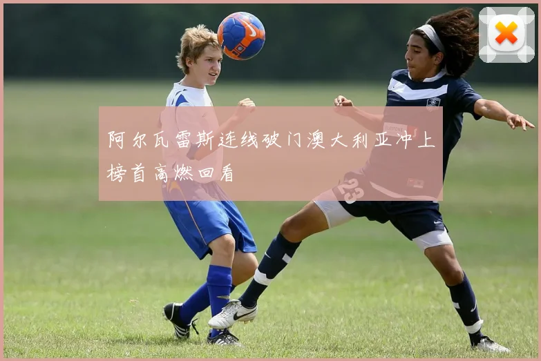 阿尔瓦雷斯连线破门澳大利亚冲上榜首高燃回看