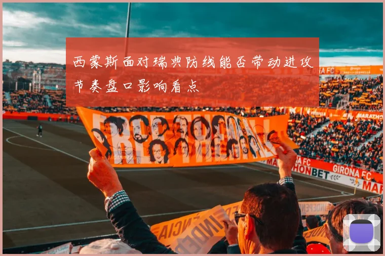 西蒙斯面对瑞典防线能否带动进攻节奏盘口影响看点