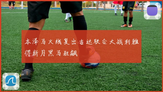 本泽马火线复出吉达联合大战利雅得新月黑马狂飙