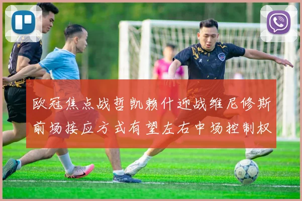 欧冠焦点战哲凯赖什迎战维尼修斯前场接应方式有望左右中场控制权