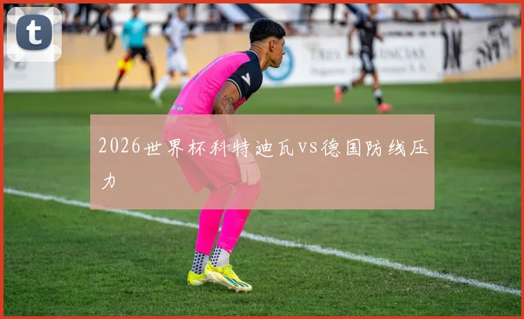 2026世界杯科特迪瓦vs德国防线压力