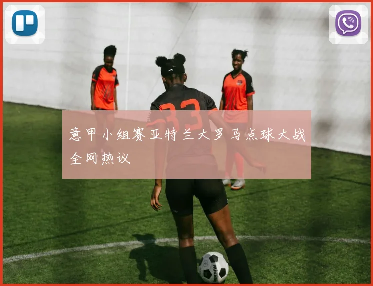 意甲小组赛亚特兰大罗马点球大战全网热议
