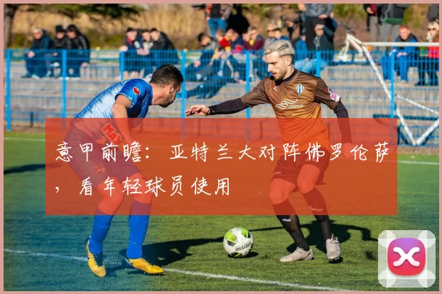 意甲前瞻:亚特兰大对阵佛罗伦萨,看年轻球员使用