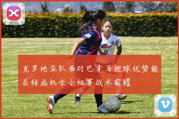 克罗地亚队面对巴拿马控球优势能否转成机会小组赛战术前瞻