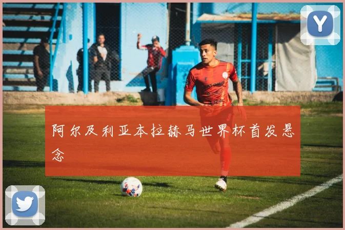 阿尔及利亚本拉赫马世界杯首发悬念