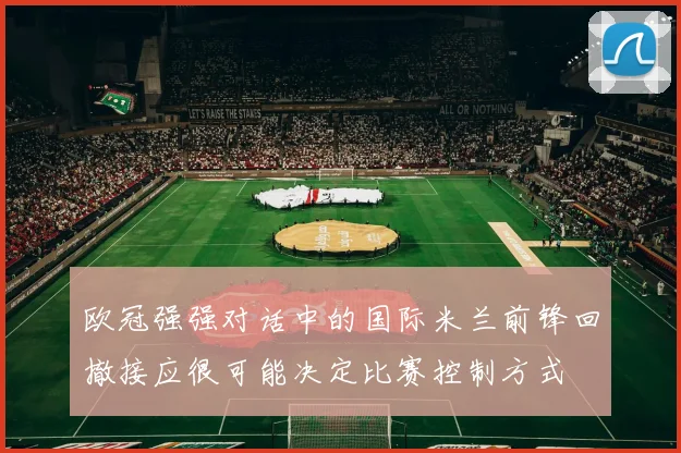 欧冠强强对话中的国际米兰前锋回撤接应很可能决定比赛控制方式