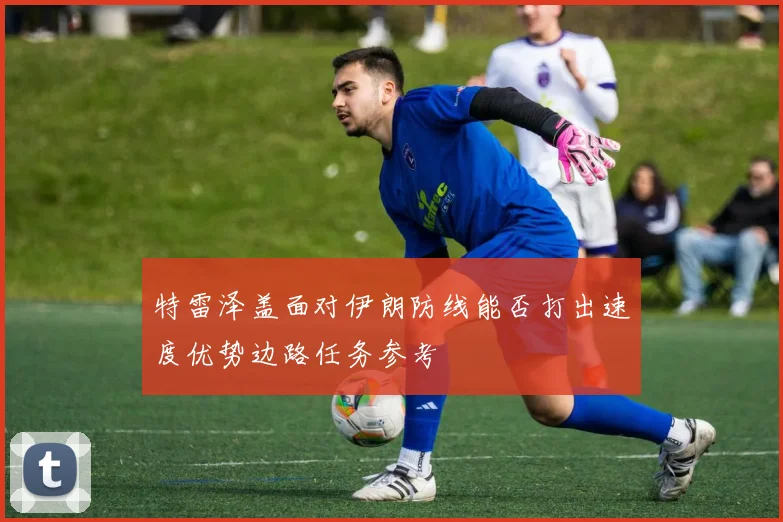 特雷泽盖面对伊朗防线能否打出速度优势边路任务参考