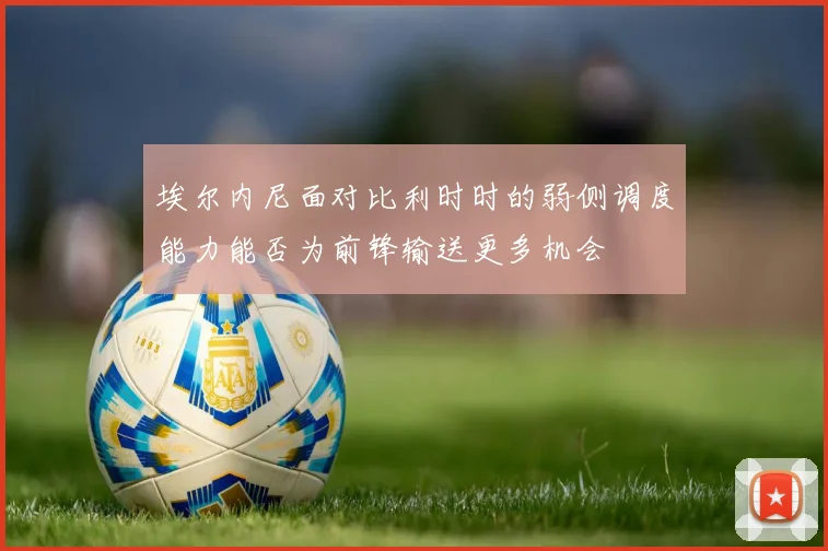 埃尔内尼面对比利时时的弱侧调度能力能否为前锋输送更多机会