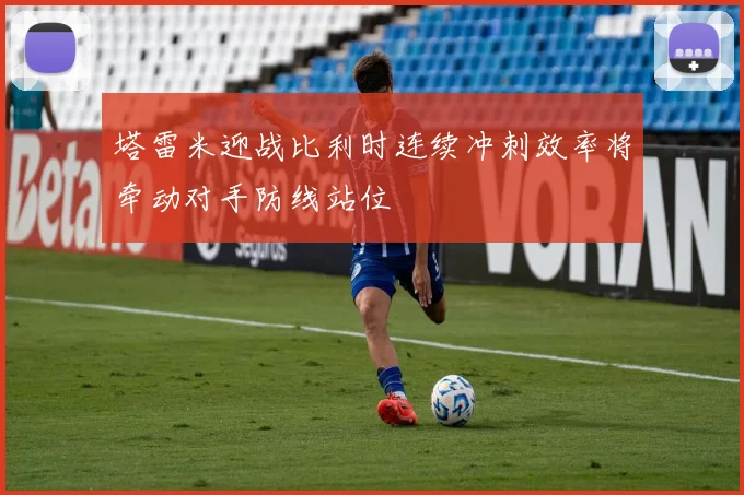 塔雷米迎战比利时连续冲刺效率将牵动对手防线站位