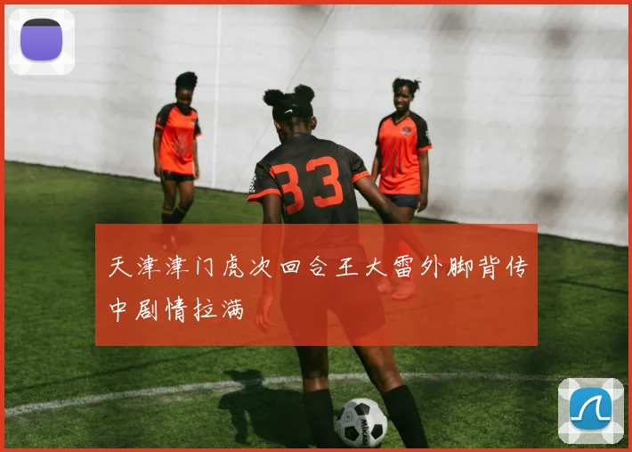 天津津门虎次回合王大雷外脚背传中剧情拉满