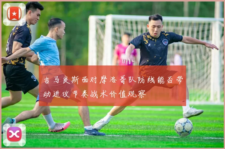 吉马良斯面对摩洛哥队防线能否带动进攻节奏战术价值观察