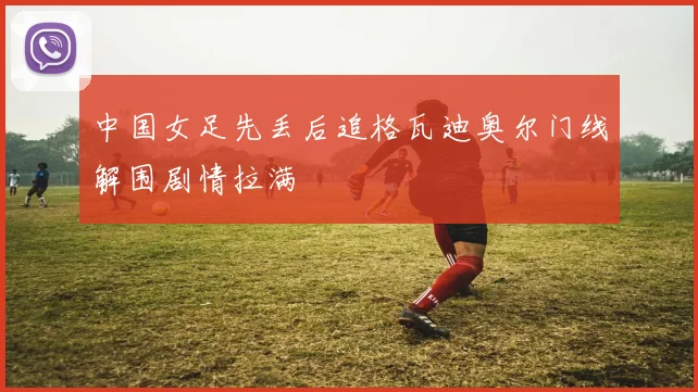 中国女足先丢后追格瓦迪奥尔门线解围剧情拉满