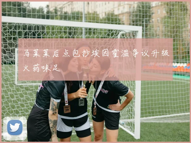 马莱莱后点包抄埃因霍温争议升级火药味足
