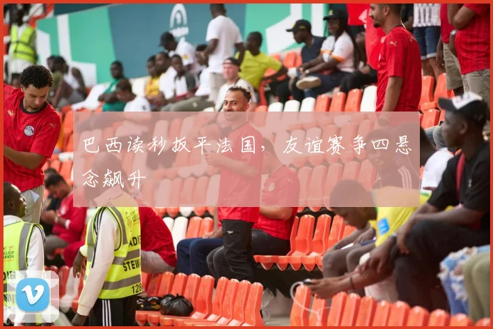 巴西读秒扳平法国，友谊赛争四悬念飙升