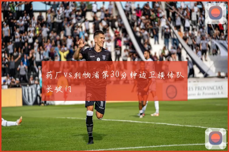 药厂vs利物浦第30分钟边卫横传队长破门