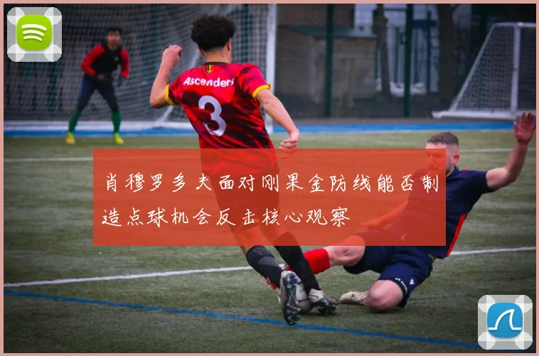 肖穆罗多夫面对刚果金防线能否制造点球机会反击核心观察
